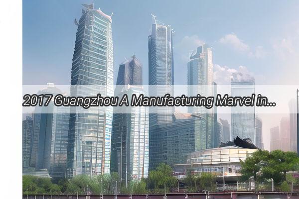 2017 Guangzhou A Manufacturing Marvel in the Heart of Chinas Industrial Powerhouse